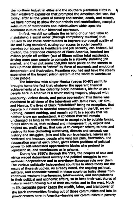 the northem industrial elites and the southern plantation elites. in 4/ their westward expansion that prompted the Amerikan civil war. But today, after ail the years of stavery and service, death, and misery, we have nathing to show for our ordeals and contributions, except a subculture of materialism and individualism which apes the dominant culture of our historical oppressor. In fact, we still contribute the eaming of our hard labor to ‘maintaining a social order (through compulsory taxation) that refuses to use those contributions to Improve our overall quality of life and living standard, cutting our access to social benefits, denying our access to heaithcare and job security, etc. Indeed, Bil Clinton, the pretended champion of Biack Amerika, knocked ten ‘million peaple off welfare (out of fifteen million total recipients), driving more poor people to compete In a steadily shrinking job market, and then put some 150,000 more police on the streets to lock up those driven to “crime" by force of economic and emotional desperation and frustration. Meantime you had and have the steady expansion of the largest prison system in the world to warehouse those people. “The Interview with singer Monica (pages 90-97) painfully brought home the fact that whatever the apparent financial achievements of a few celebrity black Individuals, life for us as a people here in Amerika is a never-ending tragedy, plagued with insecurity, violent death, and potice oppression. This theme was consistent In all three of the Interviews with Jamie Foxx, LI Kim, and Monica, the lives of black “celebrities” being no exception, that espite our claims to material accomplishment in the US, we own nothing, control nothing, and remain adrift In a society that we neither know nor understand. A condition that will remain unchanged as long as we continue to acoept rule by outside forces, forces allen to us, that misiead and misrepresent us, explait and neglect us, profit off us, that use us to conquer others, to hate and destroy lts foes (Incuding ourselves), distorts and conceals our history and struggles, jails and kils our true leaders, leaves us confused and insecure peopie who vent our pain, frustration, and desperation against each other, gives token positions of political power to self-intarested opportunistic blacks who pretend to represent us, and warehouses us in prisons. During the 1950’s through the ‘70’s, the peoples of Asia and Africa waged determined military and political struggles to win national Independence and to overthrow European rule over them. The various polttically Independent countries In Africa today are the result of those struggles. As aiready noted, the ongoing political, military, and economic turmoll in thyse coomtries today stems from continued western Interferences, intervemuons, and manipulations in their political and economic affairs, 5o to keep their vast stores of natural weaith flowing out of their countries and to the west. Much as US corporate power keeps the wealth, labor, and brainpower of the black communities flowing out of those communities and into its Wmmmmlnmmwmmmmm